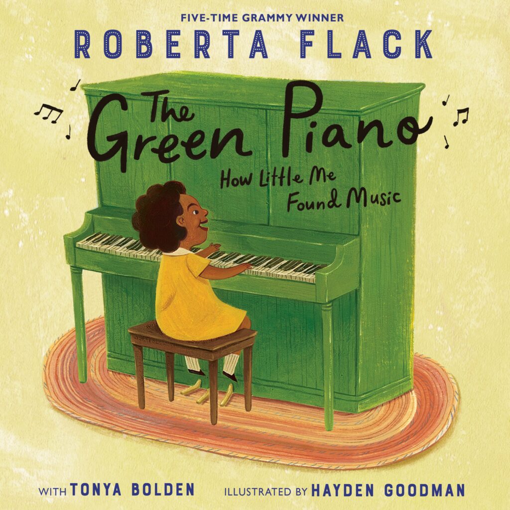The Green Piano: How Little Me Found Music, by Roberta Flack, Tonya Bolden; illustrated by Hayden Goodman. Biography / Memoir, Art / Performing Arts, BIPOC Characters and Creators, Family / Community, ages 5–9.